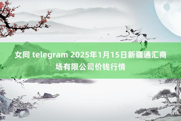 女同 telegram 2025年1月15日新疆通汇商场有限公司价钱行情