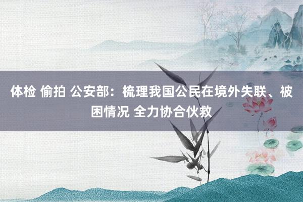 体检 偷拍 公安部：梳理我国公民在境外失联、被困情况 全力协合伙救