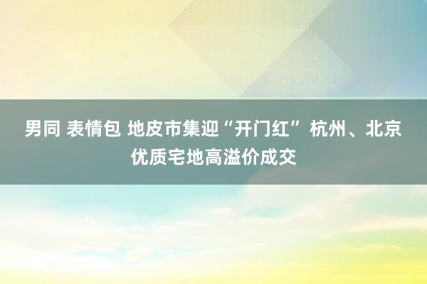 男同 表情包 地皮市集迎“开门红” 杭州、北京优质宅地高溢价成交