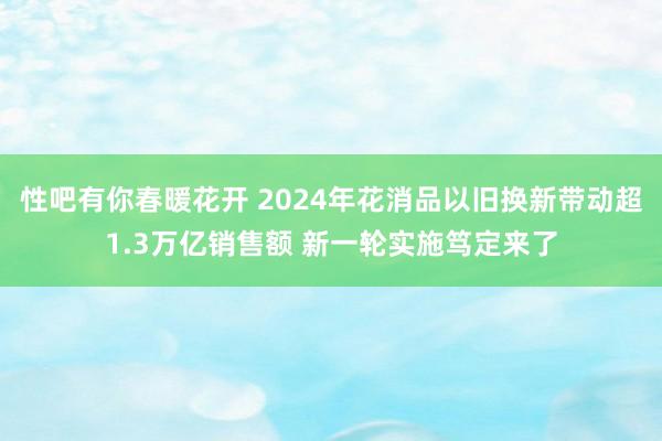 性吧有你春暖花开 2024年花消品以旧换新带动超1.3万亿销售额 新一轮实施笃定来了