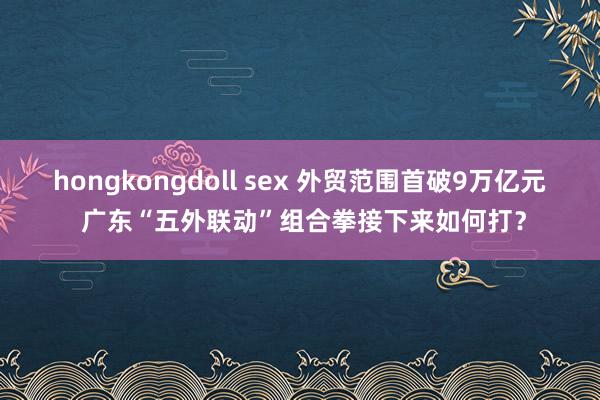 hongkongdoll sex 外贸范围首破9万亿元 广东“五外联动”组合拳接下来如何打？