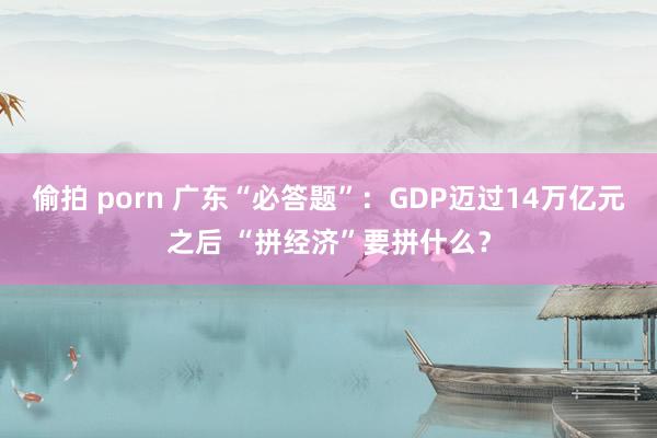 偷拍 porn 广东“必答题”：GDP迈过14万亿元之后 “拼经济”要拼什么？