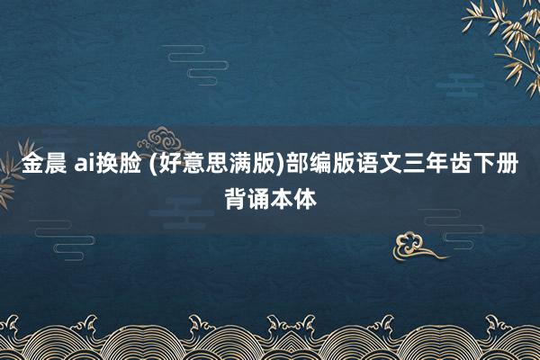 金晨 ai换脸 (好意思满版)部编版语文三年齿下册背诵本体