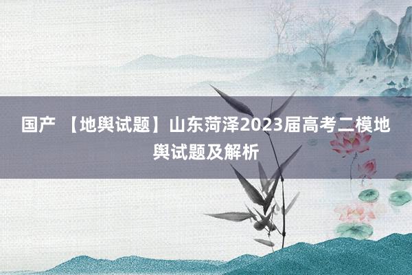 国产 【地舆试题】山东菏泽2023届高考二模地舆试题及解析