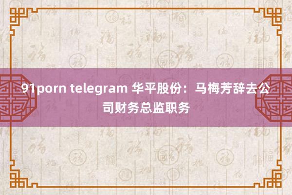 91porn telegram 华平股份：马梅芳辞去公司财务总监职务