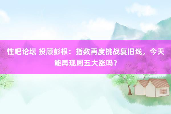 性吧论坛 投顾彭根：指数再度挑战复旧线，今天能再现周五大涨吗？