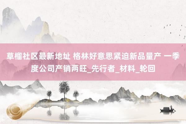 草榴社区最新地址 格林好意思紧迫新品量产 一季度公司产销两旺_先行者_材料_轮回
