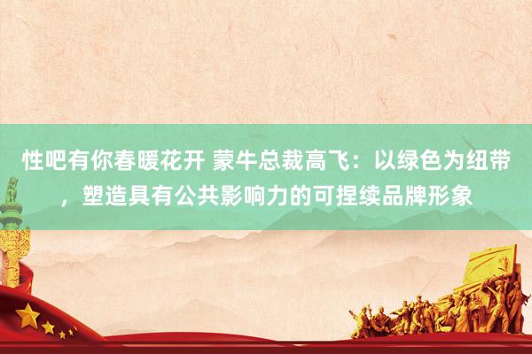 性吧有你春暖花开 蒙牛总裁高飞：以绿色为纽带，塑造具有公共影响力的可捏续品牌形象