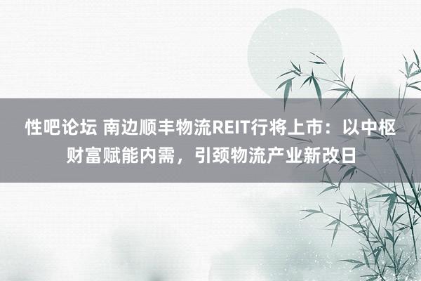 性吧论坛 南边顺丰物流REIT行将上市：以中枢财富赋能内需，引颈物流产业新改日